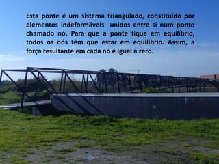 Esta ponte é um sistema triangulado, constituído por elementos indeformáveis  unidos entre si num ponto chamado nó. Para que a ponte fique em equilíbrio, todos os nós têm que estar em equilíbrio. Assim, a força resultante em cada nó é igual a zero. Porque não caem as pontes?