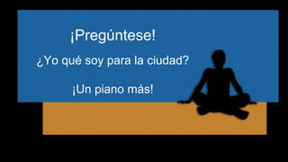 ¡Pregúntese! 
¿Yo qué soy para la ciudad? 
¡Un piano más! 
 
