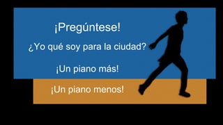 ¡Pregúntese! 
¿Yo qué soy para la ciudad? 
¡Un piano más! 
¡Un piano menos! 
 