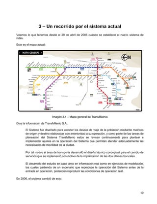3 – Un recorrido por el sistema actual
Veamos lo que tenemos desde el 29 de abril de 2006 cuando se estableció el nuevo sistema de
rutas.

Este es el mapa actual:




                            Imagen 3.1 – Mapa general de TransMilenio

Dice la información de TransMilenio S.A.:

       El Sistema fue diseñado para atender los deseos de viaje de la población mediante matrices
       de origen y destino elaboradas con anterioridad a su operación, y como parte de las tareas de
       planeación del Sistema TransMilenio estos se revisan continuamente para plantear e
       implementar ajustes en la operación del Sistema que permitan atender adecuadamente las
       necesidades de movilidad de la ciudad.

       Por tal motivo el área de transporte desarrolló el diseño técnico conceptual para el cambio de
       servicios que se implementó con motivo de la implantación de las dos últimas troncales.

       El desarrollo del estudio se basó tanto en información real como en ejercicios de modelación,
       los cuales partiendo de un escenario que reproduce la operación del Sistema antes de la
       entrada en operación, pretenden reproducir las condiciones de operación real.

En 2006, el sistema cambió de esto:



                                                                                                  10
 