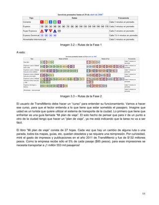 Imagen 3.2 – Rutas de la Fase 1

A esto:




                                  Imagen 3.3 – Rutas de la Fase 2

El usuario de TransMilenio debe hacer un “curso” para entender su funcionamiento. Vamos a hacer
ese curso, para que el lector entienda a lo que tiene que estar sometido el pasajero. Imagine que
usted es un turista que quiere utilizar el sistema de transporte de la ciudad. Lo primero que tiene que
enfrentar es una guía llamada “Mi plan de viaje”. El solo hecho de pensar que para ir de un punto a
otro de la ciudad tengo que hacer un “plan de viaje”, ya me está indicando que la tarea no va a ser
fácil.

El libro “Mi plan de viaje” consta de 27 hojas. Cada vez que hay un cambio de alguna ruta o una
parada, todos los mapas, guías, etc. quedan obsoletos y se requiere una reimpresión. Por curiosidad,
miré el gasto de impresos y publicaciones en el año 2011 de TransMilenio y fue de $132 millones
pesos. Como la empresa recibe sólo el 5% de cada pasaje ($85 pesos), para esas impresiones se
necesita transportar a ¡1 millón 553 mil pasajeros!




                                                                                                    11
 