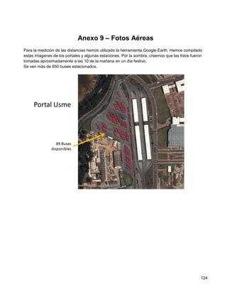 Anexo 9 – Fotos Aéreas
Para la medición de las distancias hemos utilizado la herramienta Google Earth. Hemos compilado
estas imágenes de los portales y algunas estaciones. Por la sombra, creemos que las fotos fueron
tomadas aproximadamente a las 10 de la mañana en un día festivo.
Se ven más de 850 buses estacionados.




                                                                                               124
 