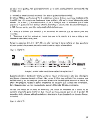 De las 33 líneas que hay, noto que el color amarillo C y el azul A se encuentran en las líneas [15] [16]
[17] [20] y [31]

3 - “Identifique al lado izquierdo el número y los días en que funciona el recorrido”.
En la línea [15] dice que funciona L-V y S, es decir que funciona de lunes a viernes y el sábado; en la
línea [16] dice L-S, es decir que funciona de lunes a sábado. ¿No es lo mismo? Alguna diferencia
tendrán... En la línea [17] de nuevo dice L-V y S; en la línea [20] dice L-V solamente; y en la línea
[32] dice D-F, que quiere decir domingo y festivo. Como hoy es sábado, debo descartar la línea [20] y
la [32]. Aprendo que los recorridos varían según el día de la semana.

4 - “Busque el número que identificó y allí encontrará los servicios que se ofrecen para ese
recorrido”.
5 - “Seleccione el servicio teniendo en cuenta que pare en la estación a la que se dirige y que
funcione en el horario que requiere”.

Tengo tres opciones: [15], [16] y [17]. Miro mi reloj y son las 10 de la mañana. Un dato que ahora
aprendo que es indispensable porque los recorridos varían según la hora del día.

Voy a la página 15:




                      Imagen 3.3 - Uno de los recorridos entre la zona A y la zona C

Busco la estación en donde estoy (Marly) y noto que hay un circulo negro en ella. Esta ruta sí para
aquí. Busco mi estación de destino (Shaio). ¡No! La ruta [C15] no para en Shaio. Pero sí para en una
estación antes y en una después. ¿Cuál sería el factor de decisión para descartar la parada en
Shaio? Me pregunto. Quizás no somos importantes los pasajeros que usamos esta combinación.
Son más pasajeros o son más importantes los que van al Humedal Córdoba, me imagino.

Tal vez una parada en un punto en donde hay una clínica tan importante de la ciudad no es
suficiente argumento para detener un bus y hacer que los pasajeros que van en él pierdan 30
segundos. Algún software sabio alimentado con alguna serie de sondeos tomó esa decisión. Bueno,
no importa...

Voy a la página 16:




                                                                                                     13
 