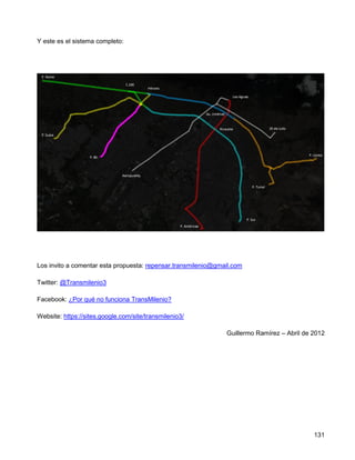 Y este es el sistema completo:




Los invito a comentar esta propuesta: repensar.transmilenio@gmail.com

Twitter: @Transmilenio3

Facebook: ¿Por qué no funciona TransMilenio?

Website: https://sites.google.com/site/transmilenio3/

                                                               Guillermo Ramírez – Abril de 2012




                                                                                            131
 