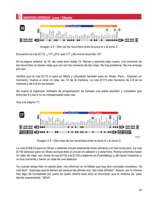 Imagen 3.4 - Otro de los recorridos entre la zona A y la zona C

Encuentro la ruta [C17]. ¿17? ¿Por qué 17? ¿No era el recorrido 16?

En la página anterior, la 15, las rutas eran todas 15. Reviso y aprendo algo nuevo. Los números de
los recorridos no tienen nada que ver con los números de las rutas. No hay problema. No me amargo
por eso.

Verifico que la ruta [C17] sí para en Marly y (¡Eureka!) también para en Shaio. Pero... Esperen un
momento. Vuelvo a mirar mi reloj: las 10 de la mañana. La ruta [C17] sólo funciona de 5-9 en la
mañana y de 4-8 en las tardes.

De nuevo el ingenioso software de programación ha tomado una sabia decisión y considera que
entre las 9 y las 4 no es indispensable esta ruta.

Voy a la página 17:




                 Imagen 3.4 - Otro más de los recorridos entre la zona A y la zona C

La ruta [C29] no para en Shaio y además circula solamente entre semana y en las horas pico. La ruta
[C19] tampoco para en Shaio aunque ésta sí circula en sábado y a esta hora. Podría entonces hacer
mi “plan de viaje” así: tomar la ruta [C15] o la [C19] y bajarme en Puentelargo y allí hacer trasbordo a
un bus corriente y hacer un viaje de una estación.

Ya cuando tengo listo mi astuto plan, me informan en el folleto que hay otro concepto novedoso: “la
ruta fácil”. Supongo que la llaman así porque las demás son “las rutas difíciles”. Bueno, por lo menos
hay algo de honestidad por parte de quién diseñó todo esto al reconocer que el sistema es, para
decirlo suavemente, “difícil”.



                                                                                                     14
 