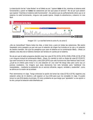 La descripción de las “rutas fáciles” en el folleto es así: “operan todo el día, mientras el sistema está
funcionando y paran en todas las estaciones por las que pasa el servicio”. No sé por qué aclaran
que operan “mientras el sistema está funcionando”, me parece que es perfectamente obvio que si el
sistema no está funcionando, ninguna ruta puede operar. Acepto la advertencia y observo mi ruta
fácil:




                         Imagen 3.5 - La ruta fácil entre la zona A y la zona C

¿No es maravillosa? Opera todos los días, a toda hora y para en todas las estaciones. Me siento
respetado como pasajero ya que veo que mi estación de origen fue incluida en la ruta y mi estación
de destino también. Así que los pasajeros que usan el sistema en la combinación Marly - Shaio un
sábado a las diez de la mañana merecen ser tenidos en cuenta por el sistema.

No sé por qué el sabio programa decidió crear las rutas [C15], [H15], [A15], [C29], [F29], [C19], [F19]
y en ninguna incluyó la combinación Marly - Shaio. En cambio sí creó un dupla de rutas [C17] [H17],
que solo funciona en las horas pico y otra [C91] [F91] que solo funciona los días festivos todo el día.
¿Cuál es el criterio para incluir o no una estación en una ruta? No tengo idea pero como soy un
juicioso ciudadano, me imagino que esas decisiones han sido tomadas para “satisfacer mis
necesidades... mediante la prestación de un servicio eficiente, seguro, rentable y sostenible”, como
se afirma en la misión de la entidad.

Pero terminemos mi viaje. Tengo entonces la opción de tomar las rutas [C15] ó [C19], bajarme una
estación antes de mi destino y allí esperar un bus [C4] para que me complete mi viaje. O puedo
tomar la ruta [C4] desde el principio. El único problema es que tengo que “apostarle” a una opción o
la otra, porque la estación está diseñada así:




                                                                                                      15
 