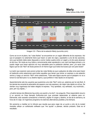 Imagen 3.6 - Plano de la estación Marly (surumbo.com)

Como se ve en el plano, las “rutas fáciles” se encuentran en un vagón diferente de los expresos. Así
que el pasajero no solamente tiene que hacer un plan de viaje y apostarle a una de las opciones,
sino que también debe estar dispuesto a correr media cuadra entre un vagón y el otro para alcanzar
el otro bus. Sin duda es muy lúdico y emocionante estar apostando a ver cuál ruta llega primero y no
puedo negar que hacer ejercicio es muy saludable para la población distrital, pero ¿no sería más
lógico que la ruta “fácil” de Suba parara en el mismo lugar que todos los buses que van para Suba?

La razón que exponen para poner juntas las rutas fáciles es que cualquiera de ellas sirve para hacer
el trasbordo entre estaciones para todos aquellos que tienen que tomar un expreso a una estación
vecina y luego un servicio “fácil” entre estaciones. Toda esta lógica asume que el pasajero no va a
tomar la ruta fácil para ir a su destino lejano y que prefiere ir más rápido en el expreso.

Aparentemente solo los usuarios que queremos una vida “fácil” como yo, optamos por la ruta fácil. A
los demás les encanta la adrenalina de esperar una ruta expresa y de viajar más rápido en el bus. Se
sienten muy ingeniosos de haber elegido el expreso. “Voy apretado, voy asfixiado, voy incómodo...
pero ¡ah! voy rápido...”

¿Cuánto tiempo de diferencia hay entre una opción y la otra?, me pregunto. Para responderlo recurro
a un servicio en línea llamado SuRumbo.com que promete desenredar el sistema para mí.
Elemental, solo necesito conectarme a Internet y digitar mi origen y destino, el día de la semana y la
hora de mi viaje. Un ingenioso programa me dará las alternativas posibles y los tiempos.

Sin ponerme a meditar en lo ridículo que resulta que para viajar de un punto a otro de la ciudad
necesite utilizar un sofisticado software que “me ayuda” a planear, decido probarlo. Este es el
resultado:

                                                                                                   16
 