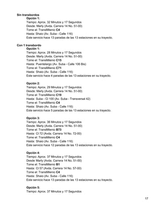 Sin transbordos
       Opción 1:
       Tiempo: Aprox. 32 Minutos y 17 Segundos
       Desde: Marly (Avda. Carrera 14 No. 51-00)
       Tome el: TransMilenio C4
       Hasta: Shaio (Av. Suba - Calle 116)
       Este servicio hace 13 paradas de las 13 estaciones en su trayecto.

Con 1 transbordo
       Opción 1:
       Tiempo: Aprox. 28 Minutos y 17 Segundos
       Desde: Marly (Avda. Carrera 14 No. 51-00)
       Tome el: TransMilenio C15
       Hasta: Puentelargo (Av. Suba - Calle 106 Bis)
       Tome el: TransMilenio C71
       Hasta: Shaio (Av. Suba - Calle 116)
       Este servicio hace 4 paradas de las 13 estaciones en su trayecto.

       Opción 2:
       Tiempo: Aprox. 29 Minutos y 17 Segundos
       Desde: Marly (Avda. Carrera 14 No. 51-00)
       Tome el: TransMilenio C19
       Hasta: Suba - Cl 100 (Av. Suba - Transversal 42)
       Tome el: TransMilenio C4
       Hasta: Shaio (Av. Suba - Calle 116)
       Este servicio hace 5 paradas de las 13 estaciones en su trayecto.

       Opción 3:
       Tiempo: Aprox. 36 Minutos y 17 Segundos
       Desde: Marly (Avda. Carrera 14 No. 51-00)
       Tome el: TransMilenio B73
       Hasta: Cl 72 (Avda. Carrera 14 No. 72-00)
       Tome el: TransMilenio C4
       Hasta: Shaio (Av. Suba - Calle 116)
       Este servicio hace 12 paradas de las 13 estaciones en su trayecto.

       Opción 4:
       Tiempo: Aprox. 37 Minutos y 17 Segundos
       Desde Marly (Avda. Carrera 14 No. 51-00)
       Tome el: TransMilenio B1
       Hasta: Cl 57 (Avda. Carrera 14 No. 57-00)
       Tome el: TransMilenio C4
       Hasta: Shaio (Av. Suba - Calle 116)
       Este servicio hace 13 paradas de las 13 estaciones en su trayecto.

       Opción 5:
       Tiempo: Aprox. 37 Minutos y 17 Segundos

                                                                            17
 