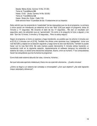 Desde: Marly (Avda. Carrera 14 No. 51-00)
       Tome el: TransMilenio D3
       Hasta: Cl 63 (Avda. Carrera 14 No. 63-00)
       Tome el: TransMilenio C4
       Hasta: Shaio (Av. Suba - Calle 116)
       Este servicio hace 13 paradas de las 13 estaciones en su trayecto.

Debo admitir que me sorprende la “creatividad” de las respuestas que me da el programa. La primera
y única opción sin transbordo ya sabemos es la ruta “fácil” [C4] que según el programa, tarda 32
minutos y 17 segundos. Me encanta el dato de los 17 segundos... Me dan un resultado con
segundos, pero me advierten que es “aproximado”. Es como si le pregunto la hora a alguien y me
dice: “Son las 13 horas, 3 minutos y 12 segundos... Pero no estoy seguro”

Según el programa, si tomo un expreso y hago transbordo, es posible que me ahorre 4 minutos con
el [C15] ó 3 minutos con el [C19]. También me ofrece unas opciones muy “inteligentes”: tome una
ruta fácil [B1] y bájese en la estación siguiente y luego tome la otra ruta fácil [C4]. También lo puede
hacer con la ruta fácil [C3]. De esta manera puedo demorarme 5 minutos extras haciendo un
transbordo inútil en la siguiente estación. Aparentemente el software tampoco ha entendido el
sistema de rutas y a veces toma decisiones estúpidas. Bueno, errar es humano. Y los computadores
hacen las estupideces que los humanos le programan.

Como todo este sistema absurdo de rutas, números, horarios...

Así que todo este ejercicio intelectual y físico me va a permitir ahorrarme... ¡Cuatro minutos!

¿Cómo se llegó a un sistema tan complejo e inmanejable? ¿Con qué objetivo? ¿Se está logrando
mayor velocidad y eficiencia?




                                                                                                     18
 