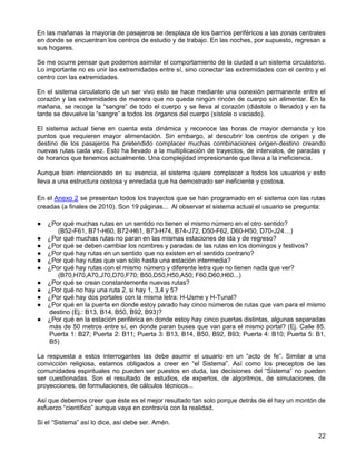En las mañanas la mayoría de pasajeros se desplaza de los barrios periféricos a las zonas centrales
en donde se encuentran los centros de estudio y de trabajo. En las noches, por supuesto, regresan a
sus hogares.

Se me ocurre pensar que podemos asimilar el comportamiento de la ciudad a un sistema circulatorio.
Lo importante no es unir las extremidades entre sí, sino conectar las extremidades con el centro y el
centro con las extremidades.

En el sistema circulatorio de un ser vivo esto se hace mediante una conexión permanente entre el
corazón y las extremidades de manera que no queda ningún rincón de cuerpo sin alimentar. En la
mañana, se recoge la “sangre” de todo el cuerpo y se lleva al corazón (diástole o llenado) y en la
tarde se devuelve la “sangre” a todos los órganos del cuerpo (sístole o vaciado).

El sistema actual tiene en cuenta esta dinámica y reconoce las horas de mayor demanda y los
puntos que requieren mayor alimentación. Sin embargo, al descubrir los centros de origen y de
destino de los pasajeros ha pretendido complacer muchas combinaciones origen-destino creando
nuevas rutas cada vez. Esto ha llevado a la multiplicación de trayectos, de intervalos, de paradas y
de horarios que tenemos actualmente. Una complejidad impresionante que lleva a la ineficiencia.

Aunque bien intencionado en su esencia, el sistema quiere complacer a todos los usuarios y esto
lleva a una estructura costosa y enredada que ha demostrado ser ineficiente y costosa.

En el Anexo 2 se presentan todos los trayectos que se han programado en el sistema con las rutas
creadas (a finales de 2010). Son 19 páginas... Al observar el sistema actual el usuario se pregunta:

●   ¿Por qué muchas rutas en un sentido no tienen el mismo número en el otro sentido?
       (B52-F61, B71-H60, B72-H61, B73-H74, B74-J72, D50-F62, D60-H50, D70-J24…)
●   ¿Por qué muchas rutas no paran en las mismas estaciones de ida y de regreso?
●   ¿Por qué se deben cambiar los nombres y paradas de las rutas en los domingos y festivos?
●   ¿Por qué hay rutas en un sentido que no existen en el sentido contrario?
●   ¿Por qué hay rutas que van sólo hasta una estación intermedia?
●   ¿Por qué hay rutas con el mismo número y diferente letra que no tienen nada que ver?
       (B70,H70,A70,J70,D70,F70; B50,D50,H50,A50; F60,D60,H60...)
●   ¿Por qué se crean constantemente nuevas rutas?
●   ¿Por qué no hay una ruta 2, si hay 1, 3,4 y 5?
●   ¿Por qué hay dos portales con la misma letra: H-Usme y H-Tunal?
●   ¿Por qué en la puerta en donde estoy parado hay cinco números de rutas que van para el mismo
    destino (Ej.: B13, B14, B50, B92, B93)?
●   ¿Por qué en la estación periférica en donde estoy hay cinco puertas distintas, algunas separadas
    más de 50 metros entre sí, en donde paran buses que van para el mismo portal? (Ej. Calle 85.
    Puerta 1: B27; Puerta 2: B11; Puerta 3: B13, B14, B50, B92, B93; Puerta 4: B10; Puerta 5: B1,
    B5)

La respuesta a estos interrogantes las debe asumir el usuario en un “acto de fe”. Similar a una
convicción religiosa, estamos obligados a creer en “el Sistema”. Así como los preceptos de las
comunidades espirituales no pueden ser puestos en duda, las decisiones del “Sistema” no pueden
ser cuestionadas. Son el resultado de estudios, de expertos, de algoritmos, de simulaciones, de
proyecciones, de formulaciones, de cálculos técnicos...

Así que debemos creer que éste es el mejor resultado tan solo porque detrás de él hay un montón de
esfuerzo “científico” aunque vaya en contravía con la realidad.

Si el “Sistema” así lo dice, así debe ser. Amén.

                                                                                                  22
 