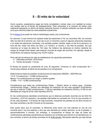 5 – El mito de la velocidad

Como usuarios, aceptaríamos pagar por tanta complejidad y tantas rutas si en realidad se tuviera
una ventaja real en el tiempo de desplazamiento. Para comprobar si la creación de tantas rutas
realmente representa un ahorro de tiempo relevante hicimos un estudio mediante una base de datos
en la que incluimos todas las rutas existentes actualmente.

En el Anexo 6 se puede ver toda la metodología usada y las conclusiones.

En resumen, lo que hicimos fue ingresar todas las estaciones (114), los recorridos (46), los horarios
(49), los días de la semana, etc. Una ruta va por un recorrido y para en algunas estaciones (expresa)
o en todas las estaciones (corriente). Las paradas pueden cambiar según el día de la semana y la
hora del día. Cada ruta tiene una letra y un número, un horario y una lista de paradas. Así que
incluimos en la base de datos las 102 rutas. Se midieron las distancias en metros mediante los
mapas de Google Earth desde cada estación al portal de origen del recorrido. Por ejemplo, desde el
Portal Norte a la estación Quirigua hay 16.874 metros.

Para calcular los tiempos de viaje se establecieron los siguientes parámetros:
   ● Velocidad promedio: 25 Km/hora
   ● Tiempo de parada: 1 minuto

El tiempo de parada es usualmente de unos 30 segundos. Tomamos un valor conservador de 1
minuto para enfatizar el efecto de las paradas en la comparación.

Determinamos todas las posibles combinaciones de estaciones ORIGEN – DESTINO así:
114 X 114 estaciones = 12.996 combinaciones
Menos 114 combinaciones con origen y destino iguales:
12.996 – 114 = 12.882 combinaciones

Consideramos que todas las combinaciones Origen – Destino tienen el mismo peso. ¿Cuántas
combinaciones Origen – Destino son atendidas sin trasbordo con las rutas actuales? Encontramos
que de un total de 12.882 combinaciones, 7.156 son atendidas sin trasbordo (55,6%) y 5.726 no son
atendidas por ninguna de las rutas expresas (44,4%).

En las combinaciones atendidas encontramos que la distancia promedio recorrida era de 9,62 Km
(corriente) y 9,57 Km (expreso). Las paradas intermedias en promedio son 14 en la ruta corriente y 5
en las rutas expresas. Y el tiempo de viaje promedio, incluyendo las paradas fue de 36,6 minutos en
las rutas corrientes y de 28,0 minutos en los expresos.

Esto quiere decir que en promedio, la diferencia entre tomar una ruta expresa en vez de una
corriente para ir de una estación a otra que sea atendida por ambos servicios, es de 9 paradas, o
aproximadamente 9 minutos. Sin embargo, si comparamos el tiempo de viaje de todas las
combinaciones atendidas actualmente por expresos con el tiempo que tomaría si se atendiera por un
bus corriente, el ahorro de tiempo promedio es de 6,08 minutos. Recuerden además que este tiempo

                                                                                                  28
 