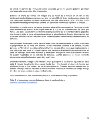 se calculó con paradas de 1 minuto, lo cual es exagerado, ya que los usuarios podemos garantizar
que las paradas toman entre 30 y 45 segundos.

Entonces el ahorro del tiempo (ver imagen 5.1) es menor de 6 minutos en el 62% de las
combinaciones atendidas por expresos, que a su vez son el 55,6% de las combinaciones totales. Así
que los expresos significan un ahorro de tiempo de más de 6 minutos en el (38% x 55,6%) = 21,1%
de las combinaciones posibles Origen-Destino. Sin contar con el tiempo de espera en la estación...

Ahora bien, es posible que se piense que se puede aplicar el famoso principio de Pareto que en este
caso enunciaría que el 80% de los viajes ocurre en el 20% de las combinaciones. Es cierto que
hemos visto como se estudia frecuentemente el comportamiento de la demanda mediante papeletas
que el usuario recibe al entrar a la estación y entrega al salir del sistema. Por eso debemos creer que
la decisión de hacer que una ruta pare o no en una estación está determinada por esas encuestas de
demanda.

Las mediciones de demanda que se hacen a veces lo que hacen es corroborar lo que ha ocasionado
la programación de las rutas. Por ejemplo, en las estaciones cercanas a los portales, muchas
personas se “devuelven” al portal para tomar allí un bus expreso. Otras tienen que desplazarse una o
dos estaciones para tomar un expreso porque este no para en la estación intermedia cerca de su
casa. Sin embargo, todas estas “maromas” y “estrategias” de viaje que tienen que hacer los usuarios
no quedan registradas en los estudios de demanda. Muchas estaciones no tienen demanda
simplemente porque los buses no paran allí y no al revés.

Desafortunadamente, si llego a una estación y tengo que esperar el bus expreso siguiente que pasa
cada 6 minutos (usualmente debo esperar hasta dos y tres buses), el ahorro de tiempo que
significaría tomar el bus expreso se pierde completamente. Entonces estamos pagando por un
sistema complejo, confuso, ineficiente e innecesariamente costoso que solo reduce el tiempo de viaje
en 1/5 de los casos posibles de viaje, eventualmente...

Todo este esfuerzo es bien intencionado, pero en la práctica resulta fútil y muy costoso.

Nota: Si el lector desea examinar la base de datos, la puede solicitar a
repensar.transmilenio@gmail.com




                                                                                                    29
 