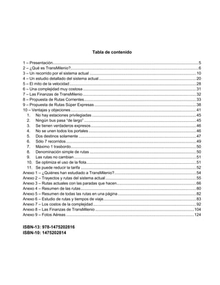 Tabla de contenido

1 – Presentación.................................................................................................................................. 5
2 – ¿Qué es TransMilenio?.................................................................................................................. 6
3 – Un recorrido por el sistema actual ............................................................................................... 10
4 – Un estudio detallado del sistema actual ....................................................................................... 20
5 – El mito de la velocidad ................................................................................................................. 28
6 – Una complejidad muy costosa ..................................................................................................... 31
7 – Las Finanzas de TransMilenio ..................................................................................................... 32
8 – Propuesta de Rutas Corrientes .................................................................................................... 33
9 – Propuesta de Rutas Súper Expresas ........................................................................................... 38
10 – Ventajas y objeciones ................................................................................................................ 41
  1. No hay estaciones privilegiadas ............................................................................................. 45
  2. Ningún bus pasa “de largo” .................................................................................................... 45
  3. Se tienen verdaderos expresos .............................................................................................. 46
  4. No se unen todos los portales ................................................................................................ 46
  5. Dos destinos solamente ......................................................................................................... 47
  6. Sólo 7 recorridos .................................................................................................................... 49
  7. Máximo 1 trasbordo................................................................................................................ 50
  8. Denominación simple de rutas ............................................................................................... 50
  9. Las rutas no cambian ............................................................................................................. 51
  10. Se optimiza el uso de la flota.................................................................................................. 51
  11. Se puede reducir la tarifa ....................................................................................................... 52
Anexo 1 – ¿Quiénes han estudiado a TransMilenio? ......................................................................... 54
Anexo 2 – Trayectos y rutas del sistema actual ................................................................................. 55
Anexo 3 – Rutas actuales con las paradas que hacen....................................................................... 66
Anexo 4 – Resumen de las rutas ....................................................................................................... 80
Anexo 5 – Resumen de todas las rutas en una página ...................................................................... 82
Anexo 6 – Estudio de rutas y tiempos de viaje................................................................................... 83
Anexo 7 – Los costos de la complejidad ............................................................................................ 92
Anexo 8 – Las Finanzas de TransMilenio ........................................................................................ 104
Anexo 9 – Fotos Aéreas .................................................................................................................. 124


ISBN-13: 978-1475202816
ISBN-10: 1475202814
 