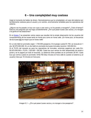 6 – Una complejidad muy costosa
Llegó el momento de hablar de dinero. Demostraremos que la complejidad y el caos del sistema son
terriblemente costosos para el usuario y en cambio, enormemente rentables para los operadores del
sistema.

¿Alguna vez ha pasado un bus con cupo o casi vacío y no ha parado a recogerlo? ¿Todo el tiempo?
Esta es una pregunta que me hago constantemente: ¿Por qué pasan buses casi vacíos y no recogen
a la gente en las estaciones?

En el Anexo 7 se presentan varios casos que resultan de la simple observación de los usuarios del
comportamiento de los buses tanto en horas pico como en horas valle. ¡En horas pico, la frecuencia
de los buses NO es mayor que en horas valle!

En un día hábil en promedio viajan: 1.700.000 pasajeros; Si el pasaje cuesta $1.750, se recauda en 1
día: $2.975.000.000. En un día hábil en promedio los buses troncales recorren: 335.000 Km
Si el 70,5% del recaudo es para los operadores de troncales, entonces pagamos por cada Km:
$2.975.000.000 x 70,5% / 335.000 = $6.260. Cada bus que vemos ha sido despachado de portal a
portal y se le pagará por todo el recorrido. La distancia entre portales es en promedio 26 Km. Cada
bus que vemos cuesta en promedio: $162.760 Diez minutos en hora valle le cuestan al sistema (y al
usuario) más que 10 minutos en hora pico




             Imagen 6.1 – ¿Por qué pasan buses vacíos y no recogen a los pasajeros?




                                                                                                 31
 