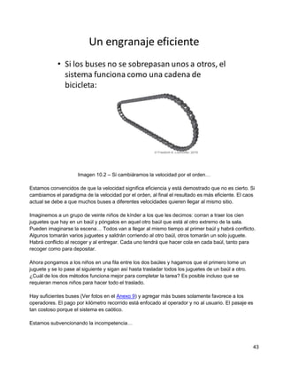 Imagen 10.2 – Si cambiáramos la velocidad por el orden…

Estamos convencidos de que la velocidad significa eficiencia y está demostrado que no es cierto. Si
cambiamos el paradigma de la velocidad por el orden, al final el resultado es más eficiente. El caos
actual se debe a que muchos buses a diferentes velocidades quieren llegar al mismo sitio.

Imaginemos a un grupo de veinte niños de kínder a los que les decimos: corran a traer los cien
juguetes que hay en un baúl y póngalos en aquel otro baúl que está al otro extremo de la sala.
Pueden imaginarse la escena… Todos van a llegar al mismo tiempo al primer baúl y habrá conflicto.
Algunos tomarán varios juguetes y saldrán corriendo al otro baúl, otros tomarán un solo juguete.
Habrá conflicto al recoger y al entregar. Cada uno tendrá que hacer cola en cada baúl, tanto para
recoger como para depositar.

Ahora pongamos a los niños en una fila entre los dos baúles y hagamos que el primero tome un
juguete y se lo pase al siguiente y sigan así hasta trasladar todos los juguetes de un baúl a otro.
¿Cuál de los dos métodos funciona mejor para completar la tarea? Es posible incluso que se
requieran menos niños para hacer todo el traslado.

Hay suficientes buses (Ver fotos en el Anexo 9) y agregar más buses solamente favorece a los
operadores. El pago por kilómetro recorrido está enfocado al operador y no al usuario. El pasaje es
tan costoso porque el sistema es caótico.

Estamos subvencionando la incompetencia…



                                                                                                      43
 