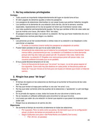 1. No hay estaciones privilegiadas
Ventajas
   • Todo usuario es importante independientemente del lugar en donde toma el bus
   • El valor pagado da derechos iguales a todos los pasajeros
   • Los pasajeros de estaciones intermedias no ven pasar buses que podrían haberlos recogido
   • Los cambios en la demanda de una estación (hora del día, día de la semana, eventos
      especiales, reparaciones en la vía) se ajustan sin tener que inventarse nuevas rutas.
   • Las rutas quedarían permanentemente iguales. No hay que cambiar el libro de rutas cada vez
      que se inventa una nueva. (No habría “libro” de rutas).
   • El pasajero siempre se baja o se sube en su estación. No hay que hacer trasbordos de una o
      dos estaciones vecinas para llegar a su destino.
Objeciones
   • Las personas ya se han acostumbrado a ciertas rutas en su estación o se desplazan a otra
      para tomar un expreso
         – Si existe un incentivo (menor tarifa) los pasajeros se adaptarán al cambio
   • Puede haber paradas en las que no se sube nadie al bus
         – Actualmente las estaciones que el sistema ha considerado “menos importantes” tienen
             menos tráfico, precisamente por eso. La estación La Castellana no tiene demanda
             porque solo hay dos rutas que pasan por allí. Si pasaran más rutas, habría más
             demanda. La estación 21 Ángeles vive vacía porque paran allí pocas rutas. Los
             usuarios prefieren la buseta que va en paralelo.
   • El bus puede llenarse temprano en la ruta
         – Como la frecuencia de buses que “me sirven” es mayor, no es tan grave esperar el
             bus siguiente. Como solo hay dos destinos en cada portal, la frecuencia puede ser
             hasta de 1 bus por minuto en la hora pico con buses en tránsito que inicien a mitad de
             camino.


   2. Ningún bus pasa “de largo”
Ventajas
   • El tiempo de espera en las estaciones se disminuye al aumentar la frecuencia de las rutas
      que “me sirven”
   • No hay que revisar el mapa para verificar si una ruta “me sirve” o no.
   • No hay que estar corriendo entre las puertas de la estaciones o “apostando” a cuál ruta llega
      primero.
   • En la jornada de regreso a casa, todos los buses de una ruta sirven a toda la zona.
   • No se necesita un software sofisticado para encontrar la ruta que me sirve.
   • Los buses que salen de una estación no tienen que esperar a que pasen los expresos para
      poder salir.
   • Ningún bus se atraviesa en el camino de otro
Objeciones
   • Se aumenta el tiempo de recorrido al detenerse en todas las estaciones.
          – Por supuesto. Pero no tanto como se piensa. Se demostró que con la configuración
             actual, el ahorro de tiempo en promedio es de 6 min.
          – Según SuRumbo.com para ir del Portal Norte a la Calle45 (7am lunes):
                  • F52: 29 min. (2 paradas)
                                                                                                 45
 