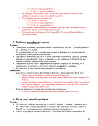 • F14: 36 min. (9 paradas) (+7 min.)
                  • F1: 48 min. (21 paradas) (+19 min.)
          –   Sin embargo, este software suma 1 minuto por cada parada al recorrido. En la
              realidad, las paradas no duran más de 30 segundos.
          –   Con este valor, los tiempos reales son:
                  • F52: 28 min. (2 paradas)
                  • F14: 31 min. (9 paradas) (+3 min.)
                  • F1: 37 min. (21 paradas) (+9 min.)
          –   No se tiene en cuenta el tiempo de espera en las estaciones. La frecuencia de los
              expresos es de uno cada 7 minutos en promedio.
          –   En hora pico es común esperar 3 y 4 buses (21 a 28 minutos) Hasta ahí llega la
              ventaja del expreso.



   3. Se tienen verdaderos expresos
Ventajas
   • Los expresos no pueden complacer todas las combinaciones: “vivo en…” “trabajo (o estudio)
      en…” que hay en la ciudad
   • No hay que agregar un nuevo expreso cada vez que se descubre un grupo de pasajeros
      inconforme con las combinaciones actuales
   • Los expresos son la razón de ser de la doble calzada del TransMilenio. Las rutas expresas
      utilizarían el segundo carril y solo se «atraviesan» en las estaciones de transferencia que
      tendrían posibilidad de atención de estos expresos.
   • Las personas que van «lejos» pagarían por el viaje extra largo que van a hacer y por la
      velocidad. Las personas que van «cerca» no tienen que pagar un sobrecosto.
   • Se estimularía el viaje corto de bajo costo usando TransMilenio
Objeciones
   • Los expresos son el resultado de estudios de demanda y de la experiencia de 10 años
           – Aún no hay una ruta directa entre Américas y la U. Nacional.
           – Según SuRumbo.com el recorrido se puede hacer en 44 minutos con un trasbordo en
               Ricaurte.
           – Lo que no aclara es que en Ricaurte hay que caminar más de 600 metros por un túnel
               para hacer el trasbordo. Una caminata que puede durar 15 minutos, sin contar con el
               tiempo de espera del segundo bus.
   • El tiempo de recorrido entre portales se reduce con los expresos
           – Correcto. Con los súper-expresos sería todavía menor en las horas pico.



   4. No se unen todos los portales
Ventajas
   • El número de combinaciones para que todos los 10 destinos (7 portales + Las Aguas + Cra.
      10 + Aeropuerto) se comuniquen entre sí pasará de 28 a 45 cuando comience a operar la
      Fase III. No es necesario atender todas las combinaciones directamente.
   • Cuando se agregue el destino de la Carrera 7ª, el número de combinaciones será de 55.



                                                                                                  46
 