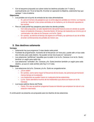 •  Con el esquema propuesto se cubren todos los destinos actuales con 7 rutas (y
      eventualmente con 10 en la fase III). Al entrar en operación la Séptima, solamente hay que
      agregar 1 ruta al sistema
Objeciones
   • Los portales son el punto de entrada de las rutas alimentadoras
         – Sí, pero el número de pasajeros que va entre algunos portales es mínimo. La mayoría
             va de las “afueras” a las zonas centrales en la mañana y en la dirección opuesta en
             las noches.
   • Pero en cada portal hay pasajeros para todos los demás portales.
         – Con esta propuesta, se sale rápidamente del portal hacia la zona en donde se puede
             hacer el trasbordo (Caracas o Avenida Quito). El tiempo de trasbordo es mínimo por el
             «entramado» de rutas en la Caracas o en la Av. Quito.
         – En cambio, se elimina el tiempo de espera en el Portal y se optimiza el uso de la flota
             al evitar combinaciones de portales de menor uso.



   5. Dos destinos solamente
Ventajas
   • Solamente hay que programar 2 rutas desde cada portal.
   • Facilidad de programación. Aumento de la frecuencia: en hora pico, puede salir un bus cada
      dos minutos para cada destino. Se pueden enviar dos buses en “caravana”.
   • Las estaciones “periféricas” (aquellas que no están ni en la Av. Caracas ni en la Av. Quito)
      tendrían un vagón para cada ruta.
   • Las estaciones “centrales” (Av. Caracas y Av. Quito) tendrían también un vagón para cada
      destino, ya que en cada sentido solo hay 3 ó 4 rutas.
Objeciones
   • Las estaciones de la Av. Caracas y la Av. Quito se congestionarían.
         – ¡Ya lo están!
         – En cambio, como sería mayor la frecuencia de los buses, las personas permanecen
             menos tiempo en la estación.
         – Los trasbordos se pueden hacer en cualquiera de las estaciones.
         – La Av. Quito atendería muchos de los trasbordos que ahora se hacen en la Av.
             Caracas
   • Los buses saldrían llenos del Portal.
         – Cierto. Por eso se podrían programar buses en tránsito que empiecen la ruta en una
             estación intermedia.

A continuación se presenta una propuesta para los diseños de las estaciones.




                                                                                                47
 