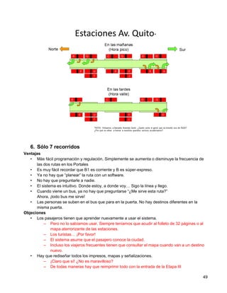 6. Sólo 7 recorridos
Ventajas
   • Más fácil programación y regulación. Simplemente se aumenta o disminuye la frecuencia de
      las dos rutas en los Portales
   • Es muy fácil recordar que B1 es corriente y B es súper-expreso.
   • Ya no hay que “planear” la ruta con un software.
   • No hay que preguntarle a nadie.
   • El sistema es intuitivo. Donde estoy, a donde voy… Sigo la línea y llego.
   • Cuando viene un bus, ya no hay que preguntarse “¿Me sirve esta ruta?”
      Ahora, ¡todo bus me sirve!
   • Las personas se suben en el bus que para en la puerta. No hay destinos diferentes en la
      misma puerta.
Objeciones
   • Los pasajeros tienen que aprender nuevamente a usar el sistema.
          – Pero no lo sabíamos usar. Siempre teníamos que acudir al folleto de 32 páginas o al
             mapa aterrorizante de las estaciones.
          – Los turistas… ¡Por favor!
          – El sistema asume que el pasajero conoce la ciudad.
          – Incluso los viajeros frecuentes tienen que consultar el mapa cuando van a un destino
             nuevo.
   • Hay que rediseñar todos los impresos, mapas y señalizaciones.
          – ¡Claro que sí! ¿No es maravilloso?
          – De todas maneras hay que reimprimir todo con la entrada de la Etapa III

                                                                                               49
 