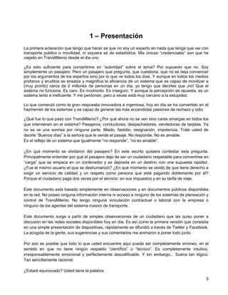1 – Presentación
La primera aclaración que tengo que hacer es que no soy un experto en nada que tenga que ver con
transporte público o movilidad, ni siquiera sé de estadística. Mis únicas “credenciales” son que he
viajado en TransMilenio desde el día uno.

¿Es esto suficiente para convertirme en “autoridad” sobre el tema? Por supuesto que no. Soy
simplemente un pasajero. Pero un pasajero que pregunta, que cuestiona, que no se deja convencer
por los argumentos de los expertos sino por lo que ve todos los días. Y aunque en todos los medios
profanos y eruditos se ensalza y magnifica la eficiencia de un sistema que es capaz de movilizar a
(muy pronto) cerca de 2 millones de personas en un día, yo tengo que decirles que ¡no! Que el
sistema no funciona. Es caro. Es incomodo. Es inseguro. Y aunque la percepción es opuesta, es un
sistema lento e ineficiente. Y me perdonan, pero a veces está muy cercano a la estupidez.

Lo que comenzó como la gran respuesta innovadora e ingeniosa, hoy en día se ha convertido en el
hazmerreir de los sistemas y es capaz de generar las más encendidas pasiones de rechazo y odio.

¿Qué fue lo que pasó con TransMilenio? ¿Por qué ahora no se ven sino caras amargas en todos los
que intervienen en el sistema? Pasajeros, conductores, despachadores, vendedoras de tarjetas. Ya
no se ve una sonrisa por ninguna parte. Miedo, fastidio, resignación, impotencia. Trate usted de
decirle “Buenos días” a la señora que le vende el pasaje. No responde. No es amable.
Es el reflejo de un sistema que igualmente “no responde”, “no es amable”.

¿En qué momento se olvidaron del pasajero? En este escrito quisiera contestar esta pregunta.
Principalmente entender por qué el pasajero dejo de ser un ciudadano respetable para convertirse en
“carga” que se empaca en un contenedor y se deposita en un destino con una supuesta rapidez.
¿Fue el mismo usuario el que se deshumanizó? ¿En qué momento se olvidó de que tiene derecho a
exigir un servicio de calidad y un respeto como persona que está pagando doblemente por él?
Porque el ciudadano paga dos veces por el servicio: en sus impuestos y en su tarifa de viaje.

Este documento está basado simplemente en observaciones y en documentos públicos disponibles
en la red. No poseo ninguna información interna ni acceso a ninguno de los sistemas de planeación y
control de TransMilenio. No tengo ninguna vinculación contractual o laboral con la empresa o
ninguno de los agentes del sistema masivo de transporte.

Este documento surge a partir de simples observaciones de un ciudadano que las quiso poner a
discusión en las redes sociales disponibles hoy en día. Es así como la primera versión que consistía
en una simple presentación de diapositivas, rápidamente se difundió a través de Twitter y Facebook,
La acogida de la gente, sus sugerencias y sus comentarios me animaron a poner todo junto.

Por eso es posible que todo lo que usted encuentre aquí pueda ser completamente erróneo, en el
sentido en que no tiene ningún respaldo “científico” o “técnico”. Es completamente intuitivo,
irresponsablemente emocional y perfectamente descalificable. Y sin embargo... Suena tan lógico.
Tan sencillamente racional.

¿Estaré equivocado? Usted tiene la palabra.
                                                                                                  5
 
