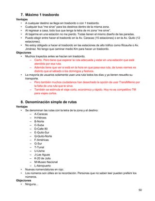 7. Máximo 1 trasbordo
Ventajas
   • A cualquier destino se llega sin trasbordo o con 1 trasbordo.
   • Cualquier bus “me sirve” para los destinos dentro de la misma zona.
   • Al regresar a casa, todo bus que tenga la letra de mi zona “me sirve”.
   • Al bajarme en una estación no me pierdo. Todas tienen el mismo diseño de las paradas.
   • Puedo elegir entre hacer el trasbordo en la Av. Caracas (15 estaciones) o en la Av. Quito (12
      estaciones).
   • No estoy obligado a hacer el trasbordo en las estaciones de alto tráfico como Ricaurte o Av.
      Jiménez. No tengo que caminar medio Km para hacer un trasbordo.
Objeciones
   • Muchos trayectos antes se hacían sin trasbordo.
          – Cierto. Pero tiene que esperar la ruta adecuada y estar en una estación que esté
             atendida por esa ruta.
          – Además tiene que ver si está en la hora en que pasa esa ruta, de lunes viernes es
             distinto que el sábado o los domingos y festivos.
   • La mayoría de usuarios solamente usan una ruta todos los días y ya tienen resuelto su
      transporte.
          – Pero también muchos ciudadanos han desechado la opción de usar TransMilenio por
             la falta de una ruta que le sirva.
          – También se estimula el viaje corto, económico y rápido. Hoy no es competitivo TM
             para viajes cortos.


   8. Denominación simple de rutas
Ventajas
   • Se denominan las rutas con la letra de la zona y el destino:
         – A-Caracas
         – H-Héroes
         – B-Norte
         – C-Suba
         – D-Calle 80
         – E-Quito-Sur
         – Q-Quito-Norte
         – F-Américas
         – G-Sur
         – T-Tunal
         – U-Usme
         – J-Las Aguas
         – K-20 de Julio
         – M-Museo Nacional
         – L-Aeropuerto
   • Nuevas nomenclaturas en rojo.
   • Los números son útiles en la recordación. Personas que no saben leer pueden preferir los
      números.
Objeciones
   • Ninguna…

                                                                                                50
 