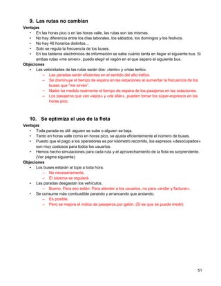 9. Las rutas no cambian
Ventajas
   • En las horas pico o en las horas valle, las rutas son las mismas.
   • No hay diferencia entre los días laborales, los sábados, los domingos y los festivos.
   • No hay 46 horarios distintos…
   • Solo se regula la frecuencia de los buses.
   • En los tableros electrónicos de información se sabe cuánto tarda en llegar el siguiente bus. Si
      ambas rutas «me sirven», puedo elegir el vagón en el que espero el siguiente bus.
Objeciones
   • Las velocidades de las rutas serán dos: «lento» y «más lento».
         – Las paradas serán eficientes en el sentido del alto tráfico.
         – Se disminuye el tiempo de espera en las estaciones al aumentar la frecuencia de los
             buses que “me sirven”.
         – Nadie ha medido realmente el tiempo de espera de los pasajeros en las estaciones.
         – Los pasajeros que van «lejos» y «de afán», pueden tomar los súper-expresos en las
             horas pico.



   10. Se optimiza el uso de la flota
Ventajas
   • Toda parada es útil: alguien se sube o alguien se baja.
   • Tanto en horas valle como en horas pico, se ajusta eficientemente el número de buses.
   • Puesto que el pago a los operadores es por kilómetro recorrido, los expresos «desocupados»
      son muy costosos para todos los usuarios.
   • Hemos hecho simulaciones para cada ruta y el aprovechamiento de la flota es sorprendente.
      (Ver página siguiente)
Objeciones
   • Los buses estarán al tope a toda hora.
         – No necesariamente.
         – El sistema se regulará.
   • Las paradas desgastan los vehículos.
         – Bueno. Para eso están. Para atender a los usuarios, no para «andar y facturar».
   • Se consume más combustible parando y arrancando que andando.
         – Es posible.
         – Pero se mejora el índice de pasajeros por galón. (Si es que se puede medir)




                                                                                                  51
 