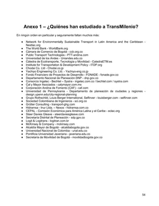 Anexo 1 – ¿Quiénes han estudiado a TransMilenio?
En ningún orden en particular y seguramente faltan muchos más:

   ●   Network for Environmentally Sustainable Transport in Latin America and the Caribbean -
       Nestlac.org
   ●   The World Bank - WorldBank.org
   ●   Cámara de Comercio de Bogotá - ccb.org.co
   ●   Public Transport Technologies - PTT-andina.com
   ●   Universidad de los Andes - Uniandes.edu.co
   ●   Cátedra de Ecotransporte, Tecnología y Movilidad - CatedraETM.es
   ●   Institute for Transportation & Development Policy - ITDP.org
   ●   Chodai Co. Ltd - Chodai.co.jp
   ●   Yachiyo Engineering Co. Ltd. - Yachiyo-eng.co.jp
   ●   Fondo Financiero de Proyectos de Desarrollo - FONADE - fonade.gov.co
   ●   Departamento Nacional de Planeación DNP - dnp.gov.co
   ●   Consorcio Ingetec - Bechtel – Systra - ingetec.com.co / bechtel.com / systra.com
   ●   Cal y Mayor Asociados - calymayor.com.mx
   ●   Corporación Andina de Fomento (CAF) - caf.com
   ●   Universidad de Pennsylvania - Departamento de planeación de ciudades y regiones -
       design.upenn.edu/city-regional-planning
   ●   Grupo Rothschild, Louis Berger International, Selfinver - louisberger.com - selfinver.com
   ●   Sociedad Colombiana de Ingenieros - sci.org.co
   ●   Grütter Consulting - transport-ghg.com
   ●   Hidramsa - Inur Ltda. – Nexos - hidramsa.com.co
   ●   CEPAL - Comisión Económica para América Latina y el Caribe - eclac.org
   ●   Steer Davies Gleave - steerdaviesgleave.com
   ●   Secretaría Distrital de Planeación - sdp.gpv.co
   ●   Logit & Logitrans - logitran.com.br
   ●   McKinsey & Company - mckinsey.com
   ●   Alcaldía Mayor de Bogotá - alcaldiabogota.gov.co
   ●   Universidad Nacional de Colombia - unal.edu.co
   ●   Pontificia Universidad Javeriana - javeriana.edu.co
   ●   Secretaría de Movilidad de Bogotá - movilidadbogota.gov.co




                                                                                             54
 