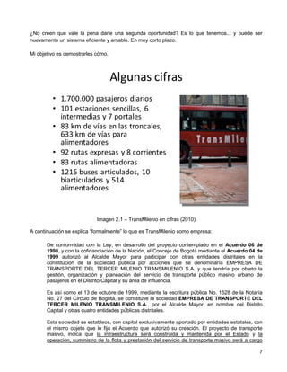 ¿No creen que vale la pena darle una segunda oportunidad? Es lo que tenemos... y puede ser
nuevamente un sistema eficiente y amable. En muy corto plazo.

Mi objetivo es demostrarles cómo.




                            Imagen 2.1 – TransMilenio en cifras (2010)

A continuación se explica “formalmente” lo que es TransMilenio como empresa:

       De conformidad con la Ley, en desarrollo del proyecto contemplado en el Acuerdo 06 de
       1998, y con la cofinanciación de la Nación, el Concejo de Bogotá mediante el Acuerdo 04 de
       1999 autorizó al Alcalde Mayor para participar con otras entidades distritales en la
       constitución de la sociedad pública por acciones que se denominaría EMPRESA DE
       TRANSPORTE DEL TERCER MILENIO TRANSMILENIO S.A. y que tendría por objeto la
       gestión, organización y planeación del servicio de transporte público masivo urbano de
       pasajeros en el Distrito Capital y su área de influencia.

       Es así como el 13 de octubre de 1999, mediante la escritura pública No. 1528 de la Notaría
       No. 27 del Círculo de Bogotá, se constituye la sociedad EMPRESA DE TRANSPORTE DEL
       TERCER MILENIO TRANSMILENIO S.A., por el Alcalde Mayor, en nombre del Distrito
       Capital y otras cuatro entidades públicas distritales.

       Esta sociedad se establece, con capital exclusivamente aportado por entidades estatales, con
       el mismo objeto que le fijó el Acuerdo que autorizó su creación. El proyecto de transporte
       masivo, indica que la infraestructura será construida y mantenida por el Estado y la
       operación, suministro de la flota y prestación del servicio de transporte masivo será a cargo

                                                                                                  7
 