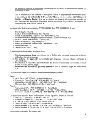 de empresas privadas de transporte, habilitadas por la autoridad de transporte de Bogotá. (El
       subrayado es mío)

       Así, la infraestructura del Sistema de Transporte Masivo es de propiedad del Distrito Capital,
       y es construida por el Instituto de Desarrollo Urbano, con los recursos aportados por la
       Nación y el Distrito Capital. Una vez terminadas las obras de infraestructura, aquellas de
       uso exclusivo del Sistema de Transporte Masivo Urbano de Bogotá le son entregadas en
       administración a TRANSMILENIO S.A.

Los accionistas de la empresa pública TRANSMILENIO S.A. (NIT: 830.063.506-6) son:

   ●   Distrito Capital (70,1%);
   ●   Instituto de Desarrollo Urbano - IDU (10,0%);
   ●   Fondo de Educación y Seguridad Vial - FONDATT (3,3%);
   ●   Unidad Administrativa Especial de Rehabilitación y Mantenimiento (3,3%);
   ●   Instituto Distrital de Patrimonio Cultural (3,3%);
   ●   Fondo de Vigilancia y Seguridad (3,3%);
   ●   Fondo de Prevención y Atención de Emergencias (3,3%);
   ●   Metrovivienda (3,3%);
   ●   Secretaría de Cultura (3,3%).

El sistema depende de cuatro factores críticos:

   1. Una infraestructura física suministrada por el Distrito (vías troncales, estaciones, andenes,
      ciclorutas, vías alimentadoras)
   2. Un sistema de operación suministrado por empresas privadas (buses troncales y
      alimentadores)
   3. Un sistema de recaudo y administración del dinero concesionado a empresas privadas
      (venta, recaudo, control, pago)
   4. Un sistema de planeación, gestión y control de todo el sistema a cargo de TransMilenio
      S.A.

Los operadores de las troncales son las siguientes empresas privadas:

Fase I:
   ● SI 99 S.A. – (NIT: 830.060.151-1) – Portal Usme
   ● Express del Futuro S.A. – (NIT: 830.060.438-1) – Portal 80
   ● Ciudad Móvil S.A. (SITM S.A.) – (NIT: 830.070.577-8) – Portal Norte
   ● Metrobus S.A. – (NIT: 830.073.622-5) – Portal Tunal
Fase II:
   ● Transmasivo S.A. – (NIT: 830.106.777-1) – Portal Suba
   ● SI 02 S.A. (Somos K S.A.) – (NIT: 830.111.317-7) – Portal Américas
   ● Connexión Móvil S.A. (CMTM S.A.) – (NIT: 830.115.770-9) – Portal Sur NQS

Los operadores actuales de los alimentadores son las siguientes empresas privadas:
   ● SI 03 S.A. – (NIT: 830.129.995-1) – Zona Sur
   ● Consorcio Citi Móvil S.A. – (NIT: 830.132.103-8) – Zona Usme
   ● ETMA S.A. – (NIT: 830.132.151-1) – Zona Américas
   ● TAO S.A. – (NIT: 830.132.034-8) – Zona Calle 80
   ● Unión Temporal Al Norte Fase 2 S.A. – (NIT: 900.359.974-5) – Zona Norte
   ● Unión Temporal Al Capital Fase 2 S.A. – (NIT: 830.132.853-3) – Zona Suba

Los operadores actuales de recaudo son:
                                                                                                   8
 