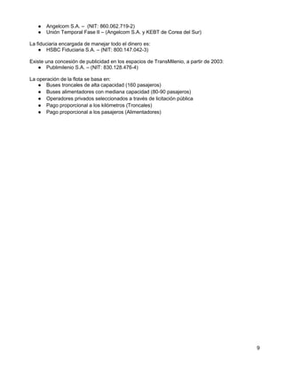 ●   Angelcom S.A. – (NIT: 860.062.719-2)
   ●   Unión Temporal Fase II – (Angelcom S.A. y KEBT de Corea del Sur)

La fiduciaria encargada de manejar todo el dinero es:
    ● HSBC Fiduciaria S.A. – (NIT: 800.147.042-3)

Existe una concesión de publicidad en los espacios de TransMilenio, a partir de 2003:
    ● Publimilenio S.A. – (NIT: 830.128.476-4)

La operación de la flota se basa en:
   ● Buses troncales de alta capacidad (160 pasajeros)
   ● Buses alimentadores con mediana capacidad (80-90 pasajeros)
   ● Operadores privados seleccionados a través de licitación pública
   ● Pago proporcional a los kilómetros (Troncales)
   ● Pago proporcional a los pasajeros (Alimentadores)




                                                                                        9
 