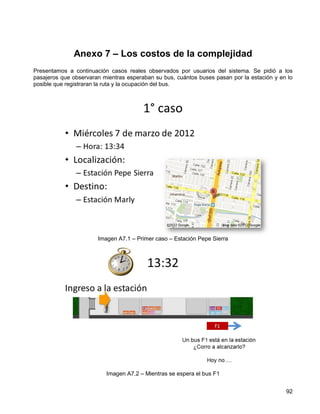 Anexo 7 – Los costos de la complejidad
Presentamos a continuación casos reales observados por usuarios del sistema. Se pidió a los
pasajeros que observaran mientras esperaban su bus, cuántos buses pasan por la estación y en lo
posible que registraran la ruta y la ocupación del bus.




                       Imagen A7.1 – Primer caso – Estación Pepe Sierra




                          Imagen A7.2 – Mientras se espera el bus F1


                                                                                            92
 