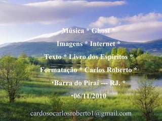 Música * Ghost *
Imagens * Internet *
Texto * Livro dos Espíritos *
Formatação * Carlos Roberto *
•Barra do Piraí --- RJ. *
•06/11/2010
cardosocarlosroberto1@gmail.com
 