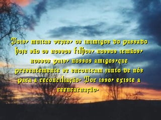 Pois, muitas vezes, os inimigos do passadoPois, muitas vezes, os inimigos do passado
hoje são os nossos filhos, nossos irmãos,hoje são os nossos filhos, nossos irmãos,
nossos pais, nossos amigos,quenossos pais, nossos amigos,que
presentemente se encontram junto de nóspresentemente se encontram junto de nós
para a reconciliação. Por isso, existe apara a reconciliação. Por isso, existe a
reencarnação.reencarnação.
 