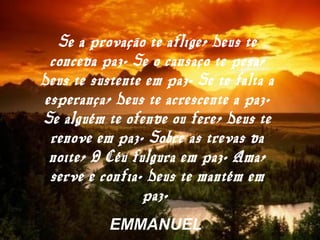 Se a provação te aflige, Deus te
conceda paz. Se o cansaço te pesa,
Deus te sustente em paz. Se te falta a
esperança, Deus te acrescente a paz.
Se alguém te ofende ou fere, Deus te
renove em paz. Sobre as trevas da
noite, O Céu fulgura em paz. Ama,
serve e confia. Deus te mantém em
paz.
EMMANUEL
 