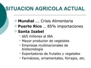    Mundial ... Crisis Alimentaria
   Puerto Rico … 85% importaciones
   Santa Isabel
       $65 millones al IBA
       Mayor productor de vegetales
       Empresas multinacionales de
        biotecnología
       Exportadores de frutales y vegetales
       Farináceos, ornamentales, forrajes, etc.
 