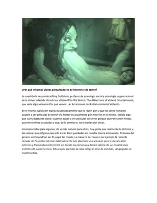 ¿Por qué miramos videos perturbadores de internet y de terror? 
La cuestión la responde Jeffrey Goldstein, profesor de psicología social y psicología organizacional 
de la Universidad de Utrecht en el libro Why We Watch: The Attractions of Violent Entertainment, 
que sería algo así como Por qué vemos: Las Atracciones del Entretenimiento Violento. 
En el mismo, Goldstein explica tautológicamente que la razón por la que los seres humanos 
acuden a ver películas de terror y/o horror es justamente por el terror en sí mismo. Señala algo 
que suena bastante obvio: la gente acude a ver películas de terror porque quieren sentir miedo, 
quieren sentirse asustados y que, de lo contrario, no lo harían dos veces. 
Incomprensible para algunos, de lo más natural para otros, hay gente que realmente lo disfruta, y 
las razones psicológicas para ello están bien guardadas en nuestra marca animalesca. Películas del 
género, como podrían ser El juego del miedo, La masacre de Texas o por ejemplo la reciente 
remake de Posesión infernal, habitualmente nos plantean un escenario poco esperanzador, 
extremo y tremendamente hostil, en donde los personajes deben valerse de sus más básicos 
instintos de supervivencia. Esta es por ejemplo la clave del gran cine de zombies, tan popular en 
nuestros días. 
 