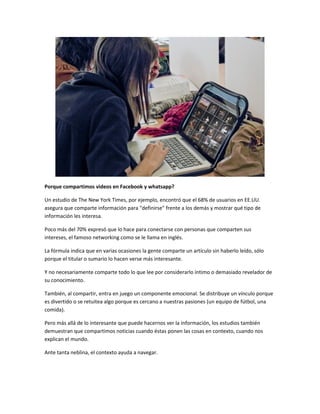 Porque compartimos videos en Facebook y whatsapp? 
Un estudio de The New York Times, por ejemplo, encontró que el 68% de usuarios en EE.UU. 
asegura que comparte información para "definirse" frente a los demás y mostrar qué tipo de 
información les interesa. 
Poco más del 70% expresó que lo hace para conectarse con personas que comparten sus 
intereses, el famoso networking como se le llama en inglés. 
La fórmula indica que en varias ocasiones la gente comparte un artículo sin haberlo leído, sólo 
porque el titular o sumario lo hacen verse más interesante. 
Y no necesariamente comparte todo lo que lee por considerarlo íntimo o demasiado revelador de 
su conocimiento. 
También, al compartir, entra en juego un componente emocional. Se distribuye un vínculo porque 
es divertido o se retuitea algo porque es cercano a nuestras pasiones (un equipo de fútbol, una 
comida). 
Pero más allá de lo interesante que puede hacernos ver la información, los estudios también 
demuestran que compartimos noticias cuando éstas ponen las cosas en contexto, cuando nos 
explican el mundo. 
Ante tanta neblina, el contexto ayuda a navegar. 
 