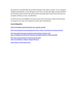 Hace años leí un excelente libro de Luis Villoro llamado "Creer, saber y conocer". En él -a riesgo de 
simplificarlo demasiado- el autor distingue el creer (tener una idea sobre algo), del saber (disponer 
de información sobre el tema) y del conocer (tener autoridad sobre el tema). Para él los tres eran 
conceptos similares y a la vez, muy diferentes. 
Lo mismo ocurre en la era digital. Una cosa es la que se lee, otra la que se visita y una más la que 
se comparte. Leer, hacer clic y compartir es similar, pero muy diferente.- 
Fuente bibliográfica: 
http://es.wikipedia.org/wiki/Paradoja_del_cuadrado_perdido 
http://comunidadesmicrosoft.org/blogs/perucool/ver-videos-curso-basico-de-windows-phone-8 
http://www.grearequipa.gob.pe/siagie/modules/newbbex/viewtopic.php? 
topic_id=638&post_id=681&order=0&viewmode=flat&pid=0&forum=5#forumpost681 
http://www.ceticoempresarios.edu.pe/foros/index.php? 
action=vthread&forum=1&topic=7&page=0#msg13 
https://twitter.com/VerVideoCurioso 
