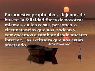 Por nuestro propio bien, dejemos de
buscar la felicidad fuera de nosotros
mismos, en las cosas, personas o
circunstancias que nos rodean y
comencemos a cambiar desde nuestro
interior, las actitudes que nos están
Autor desconocido.
desconocido
afectando.

 