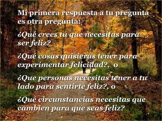 Mi primera respuesta a tu pregunta
es otra pregunta:
¿Qué crees tú que necesitas para
ser feliz?
¿Qué cosas quisieras tener para
experimentar felicidad?, o
¿Que personas necesitas tener a tu
lado para sentirte feliz?, o
¿Qué circunstancias necesitas que
cambien para que seas feliz?

 