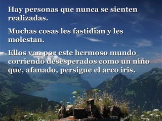 Hay personas que nunca se sienten
realizadas.
Muchas cosas les fastidian y les
molestan.
Ellos van por este hermoso mundo
corriendo desesperados como un niño
que, afanado, persigue el arco iris.

 