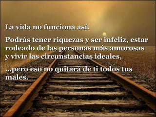 La vida no funciona así.
Podrás tener riquezas y ser infeliz, estar
rodeado de las personas más amorosas
y vivir las circunstancias ideales,
…pero eso no quitará de ti todos tus
males.

 