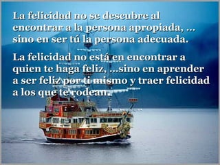 La felicidad no se descubre al
encontrar a la persona apropiada, …
sino en ser tú la persona adecuada.
La felicidad no está en encontrar a
quien te haga feliz, …sino en aprender
a ser feliz por ti mismo y traer felicidad
a los que te rodean.
rodean

 