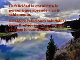 La felicidad la encuentra la
persona que aprende a vivir
sabiamente.
Establece relaciones saludables,
pone límites, acepta lo bueno y
rechaza lo cuestionable.

 