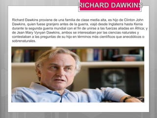 Richard Dawkins proviene de una familia de clase media alta, es hijo de Clinton John
Dawkins, quien fuese granjero antes de la guerra, viajó desde Inglaterra hasta Kenia
durante la segunda guerra mundial con el fin de unirse a las fuerzas aliadas en África; y
de Jean Mary Vyvyan Dawkins, ambos se interesaban por las ciencias naturales y
contestaban a las preguntas de su hijo en términos más científicos que anecdóticos o
sobrenaturales.
 