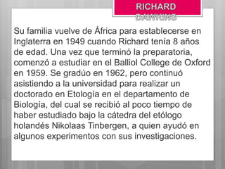 Su familia vuelve de África para establecerse en
Inglaterra en 1949 cuando Richard tenía 8 años
de edad. Una vez que terminó la preparatoria,
comenzó a estudiar en el Balliol College de Oxford
en 1959. Se gradúo en 1962, pero continuó
asistiendo a la universidad para realizar un
doctorado en Etología en el departamento de
Biología, del cual se recibió al poco tiempo de
haber estudiado bajo la cátedra del etólogo
holandés Nikolaas Tinbergen, a quien ayudó en
algunos experimentos con sus investigaciones.
 