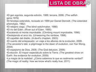 •El gen egoísta, segunda edición, 1989; tercera, 2006. (The selfish
gene,1976)
•El fenotipo extendido, revisado en 1999 por Daniel Dennett. (The extended
phenotype, 1982)
•El relojero ciego. (The blind watchmaker, 1986)
•El río del Edén. (River out of Eden, 1995)
•Escalando el monte improbable. (Climbing mount improbable, 1996)
•Destejiendo el arco iris. (Unweaving the rainbow, 1998)
•El capellán del diablo. (A devil's chaplain, 2003)
•El cuento del antepasado: un viaje a los albores de la evolución, 2008.
(The ancestor's tale: a pilgrimage to the dawn of evolution, con Yan Wong,
2004)
•El espejismo de Dios, 2008. (The God delusion, 2006)
•Evolución. El mayor espectáculo sobre la Tierra. (The greatest show on
Earth: the evidence for evolution, 2009)
•La magia de la realidad: ¿Cómo sabemos lo que es realmente verdad?
(The magic of reality: how we know what's really true, 2011)
 