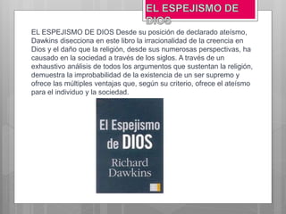 EL ESPEJISMO DE DIOS Desde su posición de declarado ateísmo,
Dawkins disecciona en este libro la irracionalidad de la creencia en
Dios y el daño que la religión, desde sus numerosas perspectivas, ha
causado en la sociedad a través de los siglos. A través de un
exhaustivo análisis de todos los argumentos que sustentan la religión,
demuestra la improbabilidad de la existencia de un ser supremo y
ofrece las múltiples ventajas que, según su criterio, ofrece el ateísmo
para el individuo y la sociedad.
 