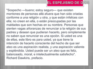 "Sospecho —bueno; estoy seguro— que existen
montones de personas allá afuera que han sido criadas
conforme a una religión u otra, y que están infelices con
ella; no creen en ella, o están preocupadas por las
maldades que son hechas en su nombre. Personas que
sienten vagas añoranzas de renunciar a la religión de sus
padres y desean que pudieran hacerlo, pero simplemente
no saben que renunciar es una opción. Si usted es una
de ellas, este libro es para usted, ya que tiene la
intención de hacerlo consciente del hecho de que ser
ateo es una aspiración realista, y una aspiración valiente
y espléndida. Usted puede ser un ateo que es feliz,
balanceado, moral, e intelectualmente satisfecho".
Richard Dawkins, prefacio.
 