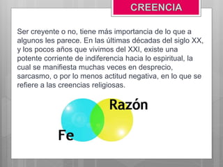 Ser creyente o no, tiene más importancia de lo que a
algunos les parece. En las últimas décadas del siglo XX,
y los pocos años que vivimos del XXI, existe una
potente corriente de indiferencia hacia lo espiritual, la
cual se manifiesta muchas veces en desprecio,
sarcasmo, o por lo menos actitud negativa, en lo que se
refiere a las creencias religiosas.
 